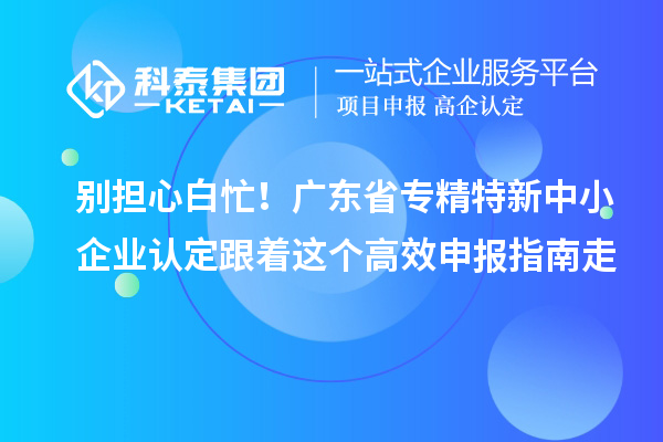 別擔心白忙！廣東省專精特新中小企業認定跟著這個高效申報指南走