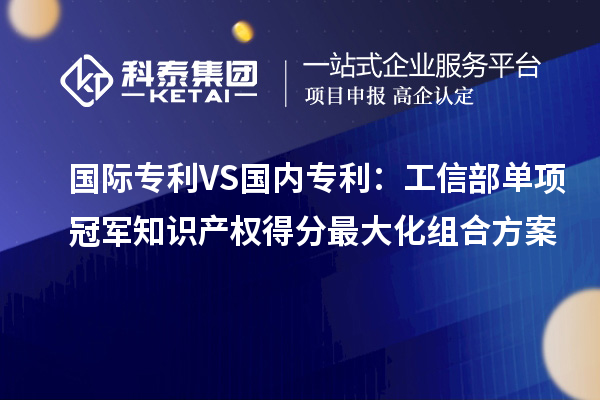 國際專利VS國內專利:工信部單項冠軍知識產權得分最大化組合方案